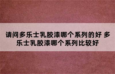 请问多乐士乳胶漆哪个系列的好 多乐士乳胶漆哪个系列比较好